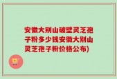 安徽大别山破壁灵芝孢子粉多少钱安徽大别山灵芝孢子粉价格公布)
