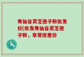 寿仙谷灵芝孢子粉批发价(批发寿仙谷灵芝孢子粉，享受优惠价