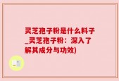 灵芝孢子粉是什么料子_灵芝孢子粉：深入了解其成分与功效)