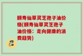 颐寿仙草灵芝孢子油价格(颐寿仙草灵芝孢子油价格：走向健康的消费趋势)
