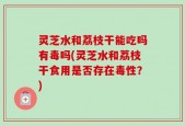 灵芝水和荔枝干能吃吗有毒吗(灵芝水和荔枝干食用是否存在毒性？)
