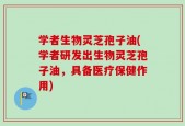学者生物灵芝孢子油(学者研发出生物灵芝孢子油，具备医疗保健作用)