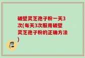 破壁灵芝孢子粉一天3次(每天3次服用破壁灵芝孢子粉的正确方法)