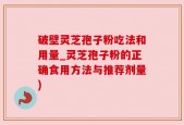 破壁灵芝孢子粉吃法和用量_灵芝孢子粉的正确食用方法与推荐剂量)