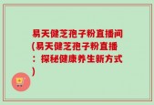 易天健芝孢子粉直播间(易天健芝孢子粉直播：探秘健康养生新方式)