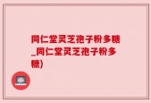 同仁堂灵芝孢子粉多糖_同仁堂灵芝孢子粉多糖)