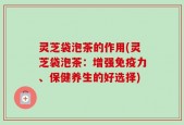 灵芝袋泡茶的作用(灵芝袋泡茶：增强免疫力、保健养生的好选择)