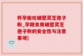 怀孕能吃破壁灵芝孢子粉_孕期食用破壁灵芝孢子粉的安全性与注意事项)