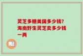 灵芝多糖美国多少钱？海南野生灵芝卖多少钱一两