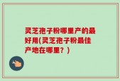 灵芝孢子粉哪里产的最好用(灵芝孢子粉最佳产地在哪里？)