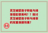 灵芝破壁孢子粉能与绿茶搭配使用吗？？探讨灵芝破壁孢子粉与绿茶的双重保健效果？