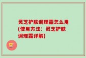 灵芝护肤调理霜怎么用(使用方法：灵芝护肤调理霜详解)