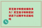 灵芝孢子粉密封保存多久？灵芝孢子粉粉密封状态下过期半年还能吃吗