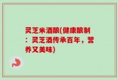 灵芝米酒酿(健康酿制：灵芝酒传承百年，营养又美味)