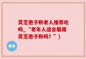 灵芝孢子粉老人推荐吃吗_“老年人适合服用灵芝孢子粉吗？”)