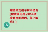 破壁灵芝孢子粉不适合(破壁灵芝孢子粉不适宜食用的原因，你了解吗？)
