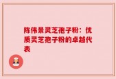 陈伟景灵芝孢子粉：优质灵芝孢子粉的卓越代表
