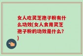 女人吃灵芝孢子粉有什么功效(女人食用灵芝孢子粉的功效是什么？)