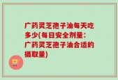 广药灵芝孢子油每天吃多少(每日安全剂量：广药灵芝孢子油合适的摄取量)
