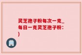 灵芝孢子粉每次一克_每日一克灵芝孢子粉：)