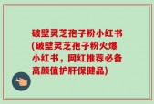 破壁灵芝孢子粉小红书(破壁灵芝孢子粉火爆小红书，网红推荐必备高颜值护肝保健品)