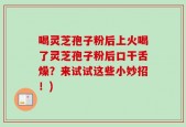 喝灵芝孢子粉后上火喝了灵芝孢子粉后口干舌燥？来试试这些小妙招！)
