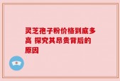 灵芝孢子粉价格到底多高 探究其昂贵背后的原因