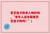 灵芝孢子粉老人喝好吗_“老年人适合服用灵芝孢子粉吗？”)