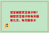 滢宝破壁灵芝孢子粉？破壁灵芝孢子粉每天服用几次，每次服多少