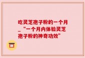 吃灵芝孢子粉的一个月_“一个月内体验灵芝孢子粉的神奇功效”