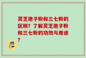 灵芝孢子粉和三七粉的区别？了解灵芝孢子粉和三七粉的功效与用途？