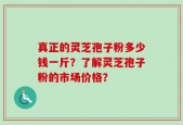真正的灵芝孢子粉多少钱一斤？了解灵芝孢子粉的市场价格？