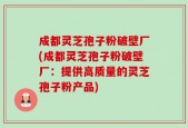 成都灵芝孢子粉破壁厂(成都灵芝孢子粉破壁厂：提供高质量的灵芝孢子粉产品)
