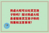 阴虚火旺可以吃灵芝孢子粉吗？探讨阴虚火旺患者服用灵芝孢子粉的效果和注意事项？