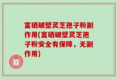 富硒破壁灵芝孢子粉副作用(富硒破壁灵芝孢子粉安全有保障，无副作用)