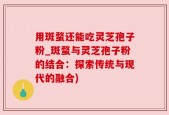 用斑蝥还能吃灵芝孢子粉_斑蝥与灵芝孢子粉的结合：探索传统与现代的融合)