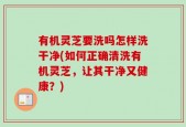 有机灵芝要洗吗怎样洗干净(如何正确清洗有机灵芝，让其干净又健康？)