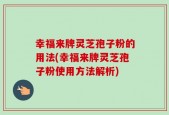 幸福来牌灵芝孢子粉的用法(幸福来牌灵芝孢子粉使用方法解析)