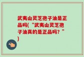 武夷山灵芝孢子油是正品吗(“武夷山灵芝孢子油真的是正品吗？”)