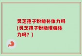 灵芝孢子粉能补体力吗(灵芝孢子粉能增强体力吗？)