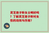 灵芝孢子粉女士喝好吗？了解灵芝孢子粉对女性的功效与作用？