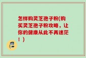 怎样购灵芝孢子粉(购买灵芝孢子粉攻略，让你的健康从此不再迷茫！)