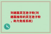 刘继磊灵芝孢子粉(刘继磊推荐的灵芝孢子粉，助力免疫系统)