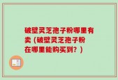 破壁灵芝孢子粉哪里有卖 (破壁灵芝孢子粉在哪里能购买到？)