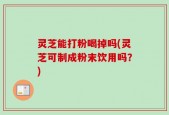 灵芝能打粉喝掉吗(灵芝可制成粉末饮用吗？)