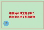 峨眉仙山灵芝孢子粉？锦华灵芝孢子粉靠谱吗