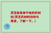 灵芝能用来干啥的药材吃(灵芝药材的功效与用途，了解一下。)
