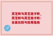 灵芝粉与灵芝孢子粉_灵芝粉与灵芝孢子粉：全面比较与应用指南