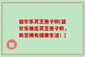 益尔乐灵芝孢子粉(益尔乐推出灵芝孢子粉，助您拥有健康生活！)