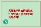 灵芝孢子粉能抗辐射么？探究灵芝孢子粉的功效与作用？